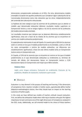 ESTUDIO EUROPEO DE COMPETENCIA LINGÜÍSTICA (EECL)
CAPÍTULO III
54
dimensiones competenciales analizadas en el EECL. Por otra, denominamos modelo
orientado a la opción de aquellos profesores que consideran algún subconjunto de las
mencionadas dimensiones como más relevantes que las otras, independientemente
del contenido del subconjunto seleccionado.
La hipótesis de este trabajo es que los alumnos de los profesores que se atienen al
modelo aquí denominado exhaustivo obtienen resultados medios superiores en
Comprensión lectora y oral en lengua inglesa a los de los alumnos de los profesores
del modelo denominado orientado.
Los resultados muestran que siempre que se observan diferencias estadísticamente
significativas, estas son a favor de las medias de los alumnos que se encuentran en
centros con modelo exhaustivo predominante.
Es especialmente interesante el caso de España. En nuestro país el 85% de los alumnos
están en centros en los que el modelo predominante es el orientado, y solo un 15% de
los casos corresponden a centros de modelo exhaustivo. Las diferencias son
estadísticamente significativas a favor de este último modelo tanto en Comprensión
lectora como en Comprensión oral.
En España, el 15% de los alumnos que se encuentra en centros en los que el modelo
predominante es el aquí denominado exhaustivo su rendimiento es, términos de
tamaño del efecto, 0,4 desviaciones típicas en Comprensión lectora y 0,32
desviaciones típicas en Comprensión oral mayor que el 85% restante.
Palabras Clave:
Inglés como lengua extranjera, Evaluación de rendimiento, Creencias de los
profesores, Modelos de evaluación, Evaluación a gran escala
Abstract
Evaluation is a key element in the process of teaching and learning. If the dimensions
of competence that a teacher includes in his/her exams, operationally define his/her
didactical-methodological choices, then they should have an impact on the learning
outcomes of his/her pupils.
In this study we have defined two models of teachers attitude toward evaluation.
First, we define the exhaustive model when referring to teachers who give the highest
importance to each and every one of the eight dimensions of competence analyzed in
the EECL study. Additionally, we call oriented model to the choice of those teachers
 