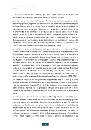 ESTUDIO EUROPEO DE COMPETENCIA LINGÜÍSTICA (EECL)
CAPÍTULO III
56
Y este es el caso de este artículo, que toma como referencia las medidas de
rendimiento del Estudio Europeo de Competencia Lingüística (EECL).
Junto con las características individuales y familiares de los alumnos, es importante
señalar el papel que juegan las características de los profesores sobre el desempeño
de los estudiantes. Este es el caso de "sus conocimientos y su experiencia docente, sus
creencias, sus metas personales y docentes, sus expectativas y sus atribuciones sobre
el rendimiento de los alumnos y la efectividad de sus propias actuaciones" (García
Legazpe, 2008, p.42). Estas características de los profesores pueden influir en su
práctica docente, creando ambientes que favorezcan el aprendizaje de un segundo
idioma y que, a su vez, repercutan sobre los resultados que consiguen los alumnos. De
esta forma, son las pautas de actuación del profesor en el aula las que influyen de
manera más directa sobre el aprendizaje (García Legazpe, 2008).
La investigación sobre la enseñanza de las lenguas extranjeras comienza en la década
de los 60 centrándose en los métodos y procedimientos que se muestran eficaces para
el aprendizaje, teniendo claramente un afán prescriptivo con respecto al método que
aún hoy se refleja en los materiales de enseñanza. Poco a poco comienza a moverse la
investigación sobre la enseñanza del Inglés como segunda lengua desde el campo de la
lingüística aplicada hacia el campo de las creencias cognitivas de los profesores
(Woods, 1996; Rodger, 2001; Richards y Rodgers, 2001). Este cambio implicaría que
para que la enseñanza de un segundo idioma sea eficaz no solo hay que definir qué
necesita conocer el profesor, sino también hay que analizar cuáles son sus
concepciones y creencias sobre la enseñanza, los procesos de aprendizaje, los
contextos de enseñanza y sus prácticas pedagógicas (Freeman y Johnson, 1998; 2005).
Las creencias cognitivas de los profesores lógicamente afectan a qué y a cómo
enseñan. Además están influenciadas por su formación, por el contexto de enseñanza
y por las experiencias docentes (Tsui, 2011). Sin embargo, no se encuentran estudios
sobre cómo las creencias de los profesores influyen en lo que hacen en su labor
docente ni en cómo estas creencias impactan en los resultados de sus alumnos (Kiely,
2001).
La forma más habitual de estudiar el pensamiento del profesor es analizar los auto-
informes sobre los objetivos que platean para sus clases, los principios pedagógicos en
los que se apoyan y las actividades docentes que desarrollan en el aula. Sin embargo,
probablemente donde mejor se expresan las opciones metodológicas y didácticas de
los profesores es en la evaluación que estos llevan a cabo. Aquello de lo que un
profesor examina es aquello que considera realmente importante. Por tanto, el
análisis de las opciones evaluativas de los profesores proporciona una información de
primera mano respecto a cómo estos conciben el proceso de enseñanza y de
 