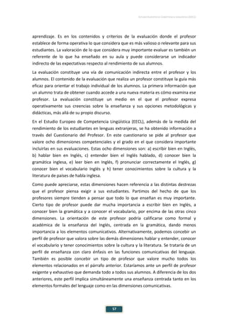 ESTUDIO EUROPEO DE COMPETENCIA LINGÜÍSTICA (EECL)
57
aprendizaje. Es en los contenidos y criterios de la evaluación donde el profesor
establece de forma operativa lo que considera que es más valioso o relevante para sus
estudiantes. La valoración de lo que considera muy importante evaluar es también un
referente de lo que ha enseñado en su aula y puede considerarse un indicador
indirecto de las expectativas respecto al rendimiento de sus alumnos.
La evaluación constituye una vía de comunicación indirecta entre el profesor y los
alumnos. El contenido de la evaluación que realiza un profesor constituye la guía más
eficaz para orientar el trabajo individual de los alumnos. La primera información que
un alumno trata de obtener cuando accede a una nueva materia es cómo examina ese
profesor. La evaluación constituye un medio en el que el profesor expresa
operativamente sus creencias sobre la enseñanza y sus opciones metodológicas y
didácticas, más allá de su propio discurso.
En el Estudio Europeo de Competencia Lingüística (EECL), además de la medida del
rendimiento de los estudiantes en lenguas extranjeras, se ha obtenido información a
través del Cuestionario del Profesor. En este cuestionario se pide al profesor que
valore ocho dimensiones competenciales y el grado en el que considera importante
incluirlas en sus evaluaciones. Estas ocho dimensiones son: a) escribir bien en Inglés,
b) hablar bien en Inglés, c) entender bien el Inglés hablado, d) conocer bien la
gramática inglesa, e) leer bien en Inglés, f) pronunciar correctamente el Inglés, g)
conocer bien el vocabulario Inglés y h) tener conocimientos sobre la cultura y la
literatura de países de habla inglesa.
Como puede apreciarse, estas dimensiones hacen referencia a las distintas destrezas
que el profesor piensa exigir a sus estudiantes. Partimos del hecho de que los
profesores siempre tienden a pensar que todo lo que enseñan es muy importante.
Cierto tipo de profesor puede dar mucha importancia a escribir bien en Inglés, a
conocer bien la gramática y a conocer el vocabulario, por encima de las otras cinco
dimensiones. La orientación de este profesor podría calificarse como formal y
académica de la enseñanza del Inglés, centrada en la gramática, dando menos
importancia a los elementos comunicativos. Alternativamente, podemos concebir un
perfil de profesor que valora sobre las demás dimensiones hablar y entender, conocer
el vocabulario y tener conocimientos sobre la cultura y la literatura. Se trataría de un
perfil de enseñanza con claro énfasis en las funciones comunicativas del lenguaje.
También es posible concebir un tipo de profesor que valore mucho todos los
elementos relacionados en el párrafo anterior. Estaríamos ante un perfil de profesor
exigente y exhaustivo que demanda todo a todos sus alumnos. A diferencia de los dos
anteriores, este perfil implica simultáneamente una enseñanza centrada tanto en los
elementos formales del lenguaje como en las dimensiones comunicativas.
 