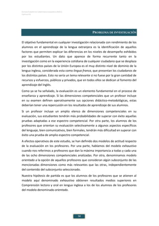 ESTUDIO EUROPEO DE COMPETENCIA LINGÜÍSTICA (EECL)
CAPÍTULO III
58
PROBLEMA DE INVESTIGACIÓN
El objetivo fundamental en cualquier investigación relacionada con rendimiento de los
alumnos en el aprendizaje de la lengua extranjera es la identificación de aquellos
factores que permiten explicar las diferencias en los niveles de desempeño exhibidos
por los estudiantes. Un dato que aparece de forma recurrente tanto en la
investigación como en la experiencia cotidiana de cualquier ciudadano que se desplaza
por los distintos países de la Unión Europea es el muy distinto nivel de dominio de la
lengua inglesa, considerada esta como lingua franca, que presentan los ciudadanos de
los distintos países. Esto no sería un tema relevante si no fuese por la gran cantidad de
recursos y esfuerzos, públicos y privados, que en todos ellos se dedican al fomento del
aprendizaje del Inglés.
Como ya se ha señalado, la evaluación es un elemento fundamental en el proceso de
enseñanza y aprendizaje. Si las dimensiones competenciales que un profesor incluye
en su examen definen operativamente sus opciones didáctico-metodológicas, estas
deberían tener una repercusión en los resultados de aprendizaje de sus alumnos.
Si un profesor incluye un amplio elenco de dimensiones competenciales en su
evaluación, sus estudiantes tendrán más probabilidades de superar con éxito aquellas
pruebas adaptadas a ese espectro competencial. Por otra parte, los alumnos de los
profesores que orientan su evaluación selectivamente a algunos aspectos específicos
del lenguaje, bien comunicativos, bien formales, tendrán más dificultad en superar con
éxito una prueba de amplio espectro competencial.
A efectos operativos de este estudio, se han definido dos modelos de actitud respecto
de la evaluación en los profesores. Por una parte, hablamos del modelo exhaustivo
cuando nos referimos a profesores que dan la máxima importancia a todas y cada una
de las ocho dimensiones competenciales analizadas. Por otra, denominamos modelo
orientado a la opción de aquellos profesores que consideran algún subconjunto de las
mencionadas dimensiones como más relevantes que las otras, independientemente
del contenido del subconjunto seleccionado.
Nuestra hipótesis de partida es que los alumnos de los profesores que se atienen al
modelo aquí denominado exhaustivo obtienen resultados medios superiores en
Comprensión lectora y oral en lengua inglesa a los de los alumnos de los profesores
del modelo denominado orientado.
 