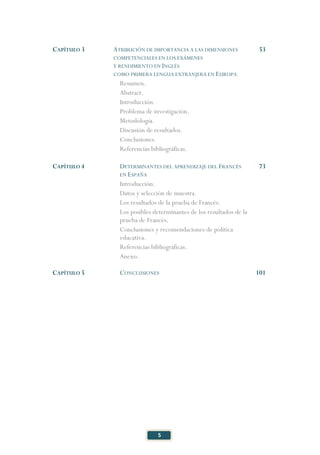 5
CAPÍTULO 3 ATRIBUCIÓN DE IMPORTANCIA A LAS DIMENSIONES
COMPETENCIALES EN LOS EXÁMENES
Y RENDIMIENTO EN INGLÉS
COMO PRIMERA LENGUA EXTRANJERA EN EUROPA
53
Resumen.
Abstract.
Introducción.
Problema de investigación.
Metodología.
Discusión de resultados.
Conclusiones.
Referencias bibliográficas.
CAPÍTULO 4 DETERMINANTES DEL APRENDIZAJE DEL FRANCÉS
EN ESPAÑA
73
Introducción.
Datos y selección de muestra.
Los resultados de la prueba de Francés.
Los posibles determinantes de los resultados de la
prueba de Francés.
Conclusiones y recomendaciones de política
educativa.
Referencias bibliográficas.
Anexo.
CAPÍTULO 5 CONCLUSIONES 101
 