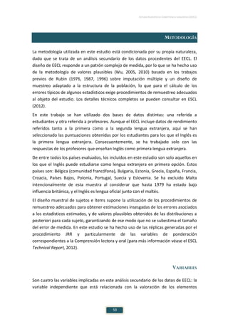 ESTUDIO EUROPEO DE COMPETENCIA LINGÜÍSTICA (EECL)
59
METODOLOGÍA
La metodología utilizada en este estudio está condicionada por su propia naturaleza,
dado que se trata de un análisis secundario de los datos procedentes del EECL. El
diseño de EECL responde a un patrón complejo de medida, por lo que se ha hecho uso
de la metodología de valores plausibles (Wu, 2005, 2010) basada en los trabajos
previos de Rubin (1976, 1987, 1996) sobre imputación múltiple y un diseño de
muestreo adaptado a la estructura de la población, lo que para el cálculo de los
errores típicos de algunos estadísticos exige procedimientos de remuestreo adecuados
al objeto del estudio. Los detalles técnicos completos se pueden consultar en ESCL
(2012).
En este trabajo se han utilizado dos bases de datos distintas: una referida a
estudiantes y otra referida a profesores. Aunque el EECL incluye datos de rendimiento
referidos tanto a la primera como a la segunda lengua extranjera, aquí se han
seleccionado las puntuaciones obtenidas por los estudiantes para los que el Inglés es
la primera lengua extranjera. Consecuentemente, se ha trabajado solo con las
respuestas de los profesores que enseñan Inglés como primera lengua extranjera.
De entre todos los países evaluados, los incluidos en este estudio son solo aquellos en
los que el Inglés puede estudiarse como lengua extranjera en primera opción. Estos
países son: Bélgica (comunidad francófona), Bulgaria, Estonia, Grecia, España, Francia,
Croacia, Países Bajos, Polonia, Portugal, Suecia y Eslovenia. Se ha excluido Malta
intencionalmente de esta muestra al considerar que hasta 1979 ha estado bajo
influencia británica, y el Inglés es lengua oficial junto con el maltés.
El diseño muestral de sujetos e ítems supone la utilización de los procedimientos de
remuestreo adecuados para obtener estimaciones insesgadas de los errores asociados
a los estadísticos estimados, y de valores plausibles obtenidos de las distribuciones a
posteriori para cada sujeto, garantizando de ese modo que no se subestima el tamaño
del error de medida. En este estudio se ha hecho uso de las réplicas generadas por el
procedimiento JRR y particularmente de las variables de ponderación
correspondientes a la Comprensión lectora y oral (para más información véase el ESCL
Technical Report, 2012).
VARIABLES
Son cuatro las variables implicadas en este análisis secundario de los datos de EECL: la
variable independiente que está relacionada con la valoración de los elementos
 