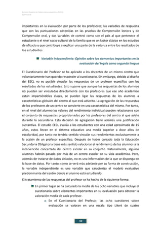 ESTUDIO EUROPEO DE COMPETENCIA LINGÜÍSTICA (EECL)
CAPÍTULO III
60
importantes en la evaluación por parte de los profesores; las variables de respuesta
que son las puntuaciones obtenidas en las pruebas de Comprensión lectora y de
Comprensión oral, y dos variables de control como son el país al que pertenece el
estudiante y el nivel socio-cultural de la familia que es un factor clásico en los estudios
de eficacia y que contribuye a explicar una parte de la varianza entre los resultados de
los estudiantes.
Variable Independiente: Opinión sobre los elementos importantes en la
evaluación del Inglés como segunda lengua
El Cuestionario del Profesor se ha aplicado a los docentes de un mismo centro que
voluntariamente han querido responder al cuestionario. Sin embargo, debido al diseño
del EECL no es posible vincular las respuestas de un profesor específico con los
resultados de los estudiantes. Esto supone que aunque las respuestas de los alumnos
no pueden ser vinculadas directamente con los profesores que ese año académico
están impartiéndoles clases, se pueden ligar las respuestas de los alumnos a
características globales del centro al que está adscrito. La agregación de las respuestas
de los profesores de un centro se convierte en una característica del mismo. Por tanto,
en el nivel del alumno los valores del rendimiento individual pueden relacionarse con
el conjunto de respuestas proporcionadas por los profesores del centro al que asiste
durante la secundaria. Esta decisión de agregación tiene además una justificación
sustantiva. El estudio EECL evalúa a los estudiantes con una edad aproximada de 15
años, estos llevan en el sistema educativo una media superior a doce años de
escolaridad, por tanto no tendría sentido vincular sus rendimientos exclusivamente a
la acción de un profesor específico. Después de haber cursado toda la Educación
Secundaria Obligatoria tiene más sentido relacionar el rendimiento de los alumnos a la
intervención concertada del centro escolar en su conjunto. Naturalmente, algunos
alumnos habrán pasado por más de un centro escolar en su vida académica. Pero,
además de tratarse de datos aislados, no es una información de la que se disponga en
la base de datos. Por tanto, como se verá más adelante por su forma de construcción,
la variable independiente es una variable que caracteriza el modelo evaluativo
predominante del centro donde el alumno está estudiando.
El tratamiento de las respuestas del profesor se ha hecho de la siguiente forma:
En primer lugar se ha calculado la media de las ocho variables que incluye el
cuestionario sobre elementos importantes en su evaluación para obtener la
valoración media de cada profesor.
o En el Cuestionario del Profesor, las ocho cuestiones sobre
evaluación se valoran en una escala tipo Likert de cuatro
 