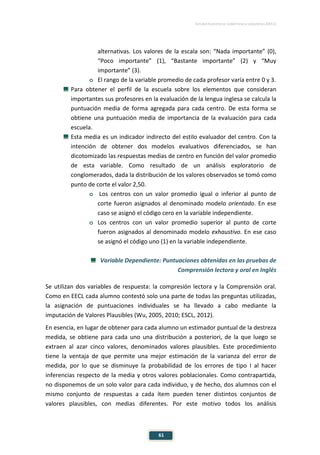ESTUDIO EUROPEO DE COMPETENCIA LINGÜÍSTICA (EECL)
61
alternativas. Los valores de la escala son: “Nada importante” (0),
“Poco importante” (1), “Bastante importante” (2) y “Muy
importante” (3).
o El rango de la variable promedio de cada profesor varía entre 0 y 3.
Para obtener el perfil de la escuela sobre los elementos que consideran
importantes sus profesores en la evaluación de la lengua inglesa se calcula la
puntuación media de forma agregada para cada centro. De esta forma se
obtiene una puntuación media de importancia de la evaluación para cada
escuela.
Esta media es un indicador indirecto del estilo evaluador del centro. Con la
intención de obtener dos modelos evaluativos diferenciados, se han
dicotomizado las respuestas medias de centro en función del valor promedio
de esta variable. Como resultado de un análisis exploratorio de
conglomerados, dada la distribución de los valores observados se tomó como
punto de corte el valor 2,50.
o Los centros con un valor promedio igual o inferior al punto de
corte fueron asignados al denominado modelo orientado. En ese
caso se asignó el código cero en la variable independiente.
o Los centros con un valor promedio superior al punto de corte
fueron asignados al denominado modelo exhaustivo. En ese caso
se asignó el código uno (1) en la variable independiente.
Variable Dependiente: Puntuaciones obtenidas en las pruebas de
Comprensión lectora y oral en Inglés
Se utilizan dos variables de respuesta: la compresión lectora y la Comprensión oral.
Como en EECL cada alumno contestó solo una parte de todas las preguntas utilizadas,
la asignación de puntuaciones individuales se ha llevado a cabo mediante la
imputación de Valores Plausibles (Wu, 2005, 2010; ESCL, 2012).
En esencia, en lugar de obtener para cada alumno un estimador puntual de la destreza
medida, se obtiene para cada uno una distribución a posteriori, de la que luego se
extraen al azar cinco valores, denominados valores plausibles. Este procedimiento
tiene la ventaja de que permite una mejor estimación de la varianza del error de
medida, por lo que se disminuye la probabilidad de los errores de tipo I al hacer
inferencias respecto de la media y otros valores poblacionales. Como contrapartida,
no disponemos de un solo valor para cada individuo, y de hecho, dos alumnos con el
mismo conjunto de respuestas a cada ítem pueden tener distintos conjuntos de
valores plausibles, con medias diferentes. Por este motivo todos los análisis
 