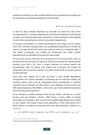ESTUDIO EUROPEO DE COMPETENCIA LINGÜÍSTICA (EECL)
CAPÍTULO III
62
estadísticos realizados con estas variables difieren de los procedimientos estándar que
son habituales en los paquetes estadísticos convencionales.
PLAN DE ANÁLISIS DE DATOS
La base de datos utilizada finalmente ha vinculado los valores de cada centro
correspondientes a la variable independiente construida del modo que anteriormente
se explicó, con la base de datos de los estudiantes. A cada estudiante se le ha asignado
el valor medio calculado para su centro en la variable independiente.
El muestreo corresponde a un diseño estratificado de dos etapas, con las escuelas
como PSU’s (Primary Sampling Unit), con probabilidad proporcional al tamaño del
centro y con igual tamaño de muestra para todos los centros en la segunda etapa. A
este diseño corresponde una variable de ponderación para poder calcular
adecuadamente los estimadores puntuales de cada variable.
Por otra parte, para la estimación de la varianza de error el proyecto EECL utiliza un
procedimiento de resmuestro, en este caso concreto una variante del método Jacknife
conocido como JRR o JK2. Para la lengua extranjera de primera opción este
procedimiento utiliza 40 réplicas. Esto supone que se generan 40 variables de
ponderación que nos permiten obtener una mejor estimación de la varianza muestral
de cada estimador.
Como para cada registro de la base de datos a cada variable dependiente
corresponden cinco valores plausibles, la estimación de los errores de medida y de
muestreo alcanza cierto nivel de complejidad máxime considerando un contexto
multinivel como el definido. Por este motivo se han adaptado al caso las macros de
SPSS desarrolladas para PISA (2009, p. 203 y 217) y por Eveline Gebhardt (Australian
Council for Educational Research)1
.
Se ha utilizado un modelo jerárquico lineal de dos niveles −alumnos (i) y centros
(j)−para cada país (Snijders y Bosker, 1999; Gaviria y Castro, 2005). El modelo
presentado se ha aplicado a cada una de las dos variables dependientes (yij) incluidas
en este trabajo. Este modelo incluye como predictores el nivel socio-cultural de la
familia (ESCS) y el modelo de evaluación del centro (M_Evaluación), conforme a la
ecuación 1:
1
Disponibles en http://www.oecd.org/dataoecd/52/24/42628268.zip.
( )ijjijjijjijijij EvaluaciónMESCSEvaluaciónMESCSy εµµµβββ ++++++= 021210 __
 