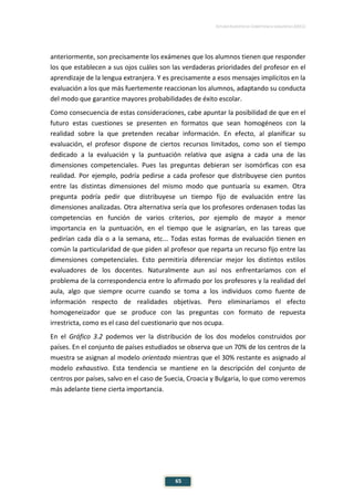 ESTUDIO EUROPEO DE COMPETENCIA LINGÜÍSTICA (EECL)
65
anteriormente, son precisamente los exámenes que los alumnos tienen que responder
los que establecen a sus ojos cuáles son las verdaderas prioridades del profesor en el
aprendizaje de la lengua extranjera. Y es precisamente a esos mensajes implícitos en la
evaluación a los que más fuertemente reaccionan los alumnos, adaptando su conducta
del modo que garantice mayores probabilidades de éxito escolar.
Como consecuencia de estas consideraciones, cabe apuntar la posibilidad de que en el
futuro estas cuestiones se presenten en formatos que sean homogéneos con la
realidad sobre la que pretenden recabar información. En efecto, al planificar su
evaluación, el profesor dispone de ciertos recursos limitados, como son el tiempo
dedicado a la evaluación y la puntuación relativa que asigna a cada una de las
dimensiones competenciales. Pues las preguntas debieran ser isomórficas con esa
realidad. Por ejemplo, podría pedirse a cada profesor que distribuyese cien puntos
entre las distintas dimensiones del mismo modo que puntuaría su examen. Otra
pregunta podría pedir que distribuyese un tiempo fijo de evaluación entre las
dimensiones analizadas. Otra alternativa sería que los profesores ordenasen todas las
competencias en función de varios criterios, por ejemplo de mayor a menor
importancia en la puntuación, en el tiempo que le asignarían, en las tareas que
pedirían cada día o a la semana, etc... Todas estas formas de evaluación tienen en
común la particularidad de que piden al profesor que reparta un recurso fijo entre las
dimensiones competenciales. Esto permitiría diferenciar mejor los distintos estilos
evaluadores de los docentes. Naturalmente aun así nos enfrentaríamos con el
problema de la correspondencia entre lo afirmado por los profesores y la realidad del
aula, algo que siempre ocurre cuando se toma a los individuos como fuente de
información respecto de realidades objetivas. Pero eliminaríamos el efecto
homogeneizador que se produce con las preguntas con formato de repuesta
irrestricta, como es el caso del cuestionario que nos ocupa.
En el Gráfico 3.2 podemos ver la distribución de los dos modelos construidos por
países. En el conjunto de países estudiados se observa que un 70% de los centros de la
muestra se asignan al modelo orientado mientras que el 30% restante es asignado al
modelo exhaustivo. Esta tendencia se mantiene en la descripción del conjunto de
centros por países, salvo en el caso de Suecia, Croacia y Bulgaria, lo que como veremos
más adelante tiene cierta importancia.
 