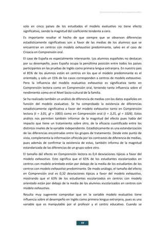 ESTUDIO EUROPEO DE COMPETENCIA LINGÜÍSTICA (EECL)
69
solo en cinco países de los estudiados el modelo evaluativo no tiene efecto
significativo, siendo la magnitud del coeficiente tendente a cero.
Es importante resaltar el hecho de que siempre que se observan diferencias
estadísticamente significativas son a favor de las medias de los alumnos que se
encuentran en centros con modelo exhaustivo predominante, salvo en el caso de
Croacia en Comprensión oral.
El caso de España es especialmente interesante. Los alumnos españoles no destacan
por su desempeño, pues España ocupa la penúltima posición entre todos los países
participantes en las pruebas de Inglés como primera lengua extranjera. En nuestro país
el 85% de los alumnos están en centros en los que el modelo predominante es el
orientado, y solo un 15% de los casos corresponden a centros de modelo exhaustivo.
Pero la influencia del modelo evaluativo exhaustivo es significativa tanto en
Comprensión lectora como en Comprensión oral, teniendo tanta influencia sobre el
rendimiento como en el Nivel Socio-cultural de la familia.
Se ha realizado también un análisis de diferencia de medias con los datos españoles en
función del modelo evaluativo. Se ha comprobado la existencia de diferencias
estadísticamente significativa a favor del modelo exhaustivo tanto en Comprensión
lectora (t = 3,01, gl = 1001) como en Comprensión oral (t = 3,25, gl = 1026). Estos
análisis nos permiten también informar de la magnitud del efecto pues habla del
impacto que tiene un tratamiento sobre otro, de la eficacia cuantificada entre los
distintos niveles de la variable independiente. Estadísticamente es una estandarización
de las diferencias encontradas entre los grupos de tratamiento. Desde este punto de
vista, complementa la información ofrecida por los contrastes de diferencia de medias,
pues además de confirmar la existencia de estas, también informa de la magnitud
estandarizada de las diferencias de un grupo sobre otro.
El tamaño del efecto en Comprensión lectora es 0,4 desviaciones típicas a favor del
modelo exhaustivo. Esto significa que el 65% de los estudiantes escolarizados en
centros con modelo orientado están por debajo de la media de los estudiantes de los
centros con modelo exhaustivo predominante. De modo análogo, el tamaño del efecto
en Comprensión oral es 0,32 desviaciones típicas a favor del modelo exhaustivo,
mostrando que el 63% de los estudiantes escolarizados en centros con modelo
orientado están por debajo de la media de los alumnos escolarizados en centros con
modelo exhaustivo.
Resulta muy sugerente comprobar que en la variable modelo evaluativo tiene
influencia sobre el desempeño en Inglés como primera lengua extranjera, pues es una
variable que es manipulable por el profesor y el centro educativo. Cuando se
 
