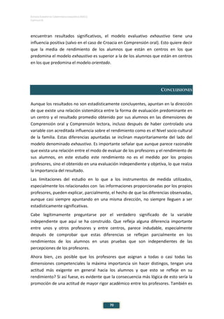 ESTUDIO EUROPEO DE COMPETENCIA LINGÜÍSTICA (EECL)
CAPÍTULO III
70
encuentran resultados significativos, el modelo evaluativo exhaustivo tiene una
influencia positiva (salvo en el caso de Croacia en Comprensión oral). Esto quiere decir
que la media de rendimiento de los alumnos que están en centros en los que
predomina el modelo exhaustivo es superior a la de los alumnos que están en centros
en los que predomina el modelo orientado.
CONCLUSIONES
Aunque los resultados no son estadísticamente concluyentes, apuntan en la dirección
de que existe una relación sistemática entre la forma de evaluación predominante en
un centro y el resultado promedio obtenido por sus alumnos en las dimensiones de
Comprensión oral y Comprensión lectora, incluso después de haber controlado una
variable con acreditada influencia sobre el rendimiento como es el Nivel socio-cultural
de la familia. Estas diferencias apuntadas se inclinan mayoritariamente del lado del
modelo denominado exhaustivo. Es importante señalar que aunque parece razonable
que exista una relación entre el modo de evaluar de los profesores y el rendimiento de
sus alumnos, en este estudio este rendimiento no es el medido por los propios
profesores, sino el obtenido en una evaluación independiente y objetiva, lo que realza
la importancia del resultado.
Las limitaciones del estudio en lo que a los instrumentos de medida utilizados,
especialmente los relacionados con las informaciones proporcionadas por los propios
profesores, pueden explicar, parcialmente, el hecho de que las diferencias observadas,
aunque casi siempre apuntando en una misma dirección, no siempre lleguen a ser
estadísticamente significativas.
Cabe legítimamente preguntarse por el verdadero significado de la variable
independiente que aquí se ha construido. Que refleja alguna diferencia importante
entre unos y otros profesores y entre centros, parece indudable, especialmente
después de comprobar que estas diferencias se reflejan parcialmente en los
rendimientos de los alumnos en unas pruebas que son independientes de las
percepciones de los profesores.
Ahora bien, ¿es posible que los profesores que asignan a todas o casi todas las
dimensiones competenciales la máxima importancia sin hacer distingos, tengan una
actitud más exigente en general hacia los alumnos y que esto se refleje en su
rendimiento? Si así fuese, es evidente que la consecuencia más lógica de esto sería la
promoción de una actitud de mayor rigor académico entre los profesores. También es
 