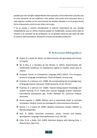 ESTUDIO EUROPEO DE COMPETENCIA LINGÜÍSTICA (EECL)
71
posible que esta variable independiente esté asociada a otros elementos causales que
en este momento no son evidentes. Para aclarar este punto sería necesario llevar a
cabo algunos cambios en los instrumentos de medida utilizados y en el propio diseño
de las evaluaciones como las que ahora nos ocupa.
Y no se escapa a nuestra consideración la enorme importancia de una variable
independiente que en última instancia puede ser modificable, aunque como todo en
relación a las actitudes de los profesores, no sin grandes esfuerzos por parte de todo
el sistema, administradores, directores e incluso los propios profesores.
 Referencias bibliográficas
 Anghel, B. y Güell, M. (2012). Los determinantes del aprendizaje del Francés
en España.
 De la Rica, S. y González de San Román, A. (2012). Determinantes del
rendimiento académico en competencia inglesa en España: claves para la
mejora.
 European Survey on Competence Language (ESCL) (2012). First European
Survey on Language Competences: Technical Report. Survey Lang.
 Freeman, D. y Johnson, K.E. (1998). Re-conceptualizing the knowledge-base
of language teacher education. TESOL Quarterly, 32 (3), 397-417.
 Freeman, D. y Johnson, K.E. (2005). Toward linking teacher knowledge and
student learning. En D. Tedick (Ed.) Second language teacher education:
International perspectives (pp. 73-96). Mahwah, NJ: Lawrence Erlbaum
Associates.
 García Legazpe, F. (2008). Motivar para el aprendizaje desde la actividad
orientadora. Madrid: Centro de Investigación y Documentación Educativa.
 Gaviria, J. L. y Castro, M. (2005). Modelos Jerárquicos Lineales. Madrid: La
Muralla-Hespérides.
 Kieli, R. (2001). Classroom evaluation, values, interest and teacher
development. Language Teaching Research, 5 (3), 241-261.
 Little, R.J.A. y Rubin, D.B. (1987). Statistical Analysis with Missing Data. J.
Wiley & Sons, New York.
 