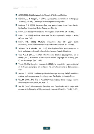 ESTUDIO EUROPEO DE COMPETENCIA LINGÜÍSTICA (EECL)
CAPÍTULO III
72
 OCDE (2009). PISA Data Analysis Manual. SPSS Second Edition.
 Richards, J., & Rodgers, T. (2001). Approaches and methods in language
Teaching (2nd ed.). Cambridge: Cambridge University Press.
 Rodgers, T. S. (2001). Language Teaching Methodology. Issue Paper. Center
for Applied Linguistics. Online Resources: Digests.
 Rubin, D.B. (1976). Inference and missing data. Biometrika, 63, 581-592.
 Rubin, D.B. (1987). Multiple Imputation for Nonresponse in Surveys. J. Wiley
& Sons, New York.
 Rubin, D.B. (1996). Multiple imputation after 18+ years (with
discussion). Journal of the American Statistical Association, 91, 473-489.
 Snijders, T.A.B. y Bosker, R.J. (1999). Multilevel Analysis. An Introduction to
basic and advanced multilevel modeling. London: Sage Publications.
 Tsui, A.M.B. (2011). Teacher education and teacher development. En Eli
Hinkel (2011). Handbook of research in second language and learning (vol.
II). NY: Routledge, (pp. 21-39).
 Vez, J. M., Martínez, E. y Lorenzo, A. (2012). La exposición y uso ambiental
de la lengua extranjera en contextos no formales mejora su Comprensión
oral.
 Woods, D. (1996). Teacher cognition in language teaching: beliefs, decision-
making and classroom practice. Cambridge: Cambridge University Press.
 Wu, M. (2005). The Role of Plausible Values in Large-Scale Surveys. Studies
in Educational Evaluation, 31, 114-128.
 Wu, M. (2010). Measurement, Sampling, and Equating Errors in Large-Scale
Assessments. Educational Measurement: Issues and Practice, 29, (4), 15–27.
 