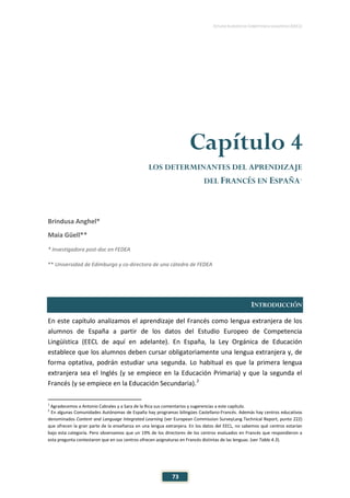 ESTUDIO EUROPEO DE COMPETENCIA LINGÜÍSTICA (EECL)
73
Capítulo 4
LOS DETERMINANTES DEL APRENDIZAJE
DEL FRANCÉS EN ESPAÑA1
Brindusa Anghel*
Maia Güell**
* Investigadora post-doc en FEDEA
** Universidad de Edimburgo y co-directora de una cátedra de FEDEA
INTRODUCCIÓN
En este capítulo analizamos el aprendizaje del Francés como lengua extranjera de los
alumnos de España a partir de los datos del Estudio Europeo de Competencia
Lingüística (EECL de aquí en adelante). En España, la Ley Orgánica de Educación
establece que los alumnos deben cursar obligatoriamente una lengua extranjera y, de
forma optativa, podrán estudiar una segunda. Lo habitual es que la primera lengua
extranjera sea el Inglés (y se empiece en la Educación Primaria) y que la segunda el
Francés (y se empiece en la Educación Secundaria).2
1
Agradecemos a Antonio Cabrales y a Sara de la Rica sus comentarios y sugerencias a este capítulo.
2
En algunas Comunidades Autónomas de España hay programas bilingües Castellano-Francés. Además hay centros educativos
denominados Content and Language Integrated Learning (ver European Commission SurveyLang Technical Report, punto 222)
que ofrecen la gran parte de la enseñanza en una lengua extranjera. En los datos del EECL, no sabemos qué centros estarían
bajo esta categoría. Pero observamos que un 19% de los directores de los centros evaluados en Francés que respondieron a
esta pregunta contestaron que en sus centros ofrecen asignaturas en Francés distintas de las lenguas. (ver Tabla 4.3).
 