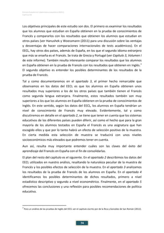 ESTUDIO EUROPEO DE COMPETENCIA LINGÜÍSTICA (EECL)
CAPÍTULO IV
74
Los objetivos principales de este estudio son dos. El primero es examinar los resultados
que los alumnos que estudian en España obtienen en la prueba de conocimientos de
Francés y compararlos con los resultados que obtienen los alumnos que estudian en
otros países (ver Hanushek y Woessmann (2011) para una discusión sobre las ventajas
y desventajas de hacer comparaciones internacionales de tests académicos). En el
EECL, hay otros dos países, además de España, en los que el segundo idioma extranjero
que más se enseña es el Francés. Se trata de Grecia y Portugal (ver Capítulo 3, Volumen I
de este informe). También resulta interesante comparar los resultados que los alumnos
en España obtienen en la prueba de Francés con los resultados que obtienen en Inglés.3
El segundo objetivo es entender los posibles determinantes de los resultados de la
prueba de Francés.
Tal y como documentaremos en el apartado 3, el primer hecho remarcable que
observamos en los datos del EECL es que los alumnos en España obtienen unos
resultados muy superiores a los de los otros países que también tienen el Francés
como segunda lengua extranjera. Finalmente, estos resultados también son muy
superiores a los que los alumnos en España obtienen en la prueba de conocimientos de
Inglés. En este sentido, según los datos del EECL, los alumnos en España tendrían un
nivel de conocimiento de Francés muy elevado. Evidentemente, tal y como
discutiremos en detalle en el apartado 2, se tiene que tener en cuenta que los sistemas
educativos de los diferentes países pueden diferir, así como el hecho que para la gran
mayoría de los alumnos testados en España el Francés es una asignatura que han
escogido ellos y que por lo tanto habrá un efecto de selección positivo de la muestra.
En cierta medida esta selección de muestra se traducirá con unos niveles
socioeconómicos más elevados que podremos tener en cuenta.
Aun así, resulta muy importante entender cuáles son las claves del éxito del
aprendizaje del Francés en España con el fin de consolidarlas.
El plan del resto del capítulo es el siguiente. En el apartado 2 describimos los datos del
EECL utilizados en nuestro análisis, resaltando la naturaleza peculiar de la muestra de
Francés y los posibles efectos de selección de la muestra. En el apartado 3 analizamos
los resultados de la prueba de Francés de los alumnos en España. En el apartado 4
identificamos los posibles determinantes de dichos resultados, primero a nivel
estadístico descriptivo y segundo a nivel econométrico. Finalmente, en el apartado 5
ofrecemos las conclusiones y una reflexión para posibles recomendaciones de política
educativa.
3
Para un análisis de las pruebas de Inglés del EECL ver el capítulo escrito por de la Rica y González de San Román (2012).
 