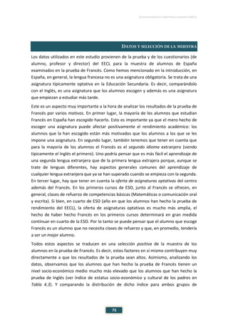 ESTUDIO EUROPEO DE COMPETENCIA LINGÜÍSTICA (EECL)
75
DATOS Y SELECCIÓN DE LA MUESTRA
Los datos utilizados en este estudio provienen de la prueba y de los cuestionarios (de
alumno, profesor y director) del EECL para la muestra de alumnos de España
examinados en la prueba de Francés. Como hemos mencionado en la introducción, en
España, en general, la lengua francesa no es una asignatura obligatoria. Se trata de una
asignatura típicamente optativa en la Educación Secundaria. Es decir, comparándolo
con el Inglés, es una asignatura que los alumnos escogen y además es una asignatura
que empiezan a estudiar más tarde.
Este es un aspecto muy importante a la hora de analizar los resultados de la prueba de
Francés por varios motivos. En primer lugar, la mayoría de los alumnos que estudian
Francés en España han escogido hacerlo. Esto es importante ya que el mero hecho de
escoger una asignatura puede afectar positivamente el rendimiento académico: los
alumnos que la han escogido están más motivados que los alumnos a los que se les
impone una asignatura. En segundo lugar, también tenemos que tener en cuenta que
para la mayoría de los alumnos el Francés es el segundo idioma extranjero (siendo
típicamente el Inglés el primero). Uno podría pensar que es más fácil el aprendizaje de
una segunda lengua extranjera que de la primera lengua extrajera porque, aunque se
trate de lenguas diferentes, hay aspectos generales comunes del aprendizaje de
cualquier lengua extranjera que ya se han superado cuando se empieza con la segunda.
En tercer lugar, hay que tener en cuenta la oferta de asignaturas optativas del centro
además del Francés. En los primeros cursos de ESO, junto al Francés se ofrecen, en
general, clases de refuerzo de competencias básicas (Matemáticas o comunicación oral
y escrita). Si bien, en cuarto de ESO (año en que los alumnos han hecho la prueba de
rendimiento del EECL), la oferta de asignaturas optativas es mucho más amplia, el
hecho de haber hecho Francés en los primeros cursos determinará en gran medida
continuar en cuarto de la ESO. Por lo tanto se puede pensar que el alumno que escoge
Francés es un alumno que no necesita clases de refuerzo y que, en promedio, tendería
a ser un mejor alumno.
Todos estos aspectos se traducen en una selección positiva de la muestra de los
alumnos en la prueba de Francés. Es decir, estos factores en sí mismo contribuyen muy
directamente a que los resultados de la prueba sean altos. Asimismo, analizando los
datos, observamos que los alumnos que han hecho la prueba de Francés tienen un
nivel socio-económico medio mucho más elevado que los alumnos que han hecho la
prueba de Inglés (ver índice de estatus socio-económico y cultural de los padres en
Tabla 4.3). Y comparando la distribución de dicho índice para ambos grupos de
 