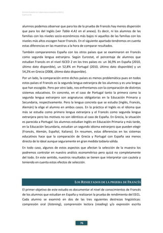 ESTUDIO EUROPEO DE COMPETENCIA LINGÜÍSTICA (EECL)
CAPÍTULO IV
76
alumnos podemos observar que para los de la prueba de Francés hay menos dispersión
que para los del Inglés (ver Tabla 4.A1 en el anexo). Es decir, ni los alumnos de las
familias con los niveles socio-económicos más bajos ni aquellos de las familias con los
niveles más altos escogen hacer Francés. En el siguiente apartado tendremos en cuenta
estas diferencias en las muestras a la hora de comparar resultados.
También compararemos España con los otros países que se examinaron en Francés
como segunda lengua extranjera. Según Eurostat, el porcentaje de alumnos que
estudian Francés en el nivel ISCED 2 en los tres países es: un 36,9% en España (2010,
último dato disponible), un 52,8% en Portugal (2010, último dato disponible) y un
54,2% en Grecia (2008, último dato disponible).
Por un lado, la comparación entre dichos países es menos problemática pues en todos
estos países el Francés es la segunda lengua extranjera de los alumnos y es una lengua
que han escogido. Pero por otro lado, nos enfrentamos con la comparación de distintos
sistemas educativos. En concreto, en el caso de Portugal tanto la primera como la
segunda lengua extranjera son asignaturas obligatorias en la Educación Primaria y
Secundaria, respectivamente. Pero la lengua concreta que se estudia (Inglés, Francés,
Alemán) la elige el alumno en ambos casos. En la práctica el Inglés es el idioma que
más se estudia como primera lengua extranjera y el Francés como segunda lengua
extranjera pero los motivos no son idénticos al caso de España. En Grecia, la situación
es parecida a Portugal: los alumnos estudian Inglés en Educación Primaria y más tarde,
en la Educación Secundaria, estudian un segundo idioma extranjero que pueden elegir
(Francés, Alemán, Español, Italiano). En resumen, estas diferencias en los sistemas
educativos hace que la comparación de Grecia y Portugal con España sea menos
directa de lo ideal aunque seguramente en gran medida todavía válida.
En todo caso, algunos de estos aspectos que afectan la selección de la muestra los
podremos controlar en nuestro análisis econométrico pero quizá no completamente
del todo. En este sentido, nuestros resultados se tienen que interpretar con cautela y
teniendo en cuenta estos efectos de selección.
LOS RESULTADOS DE LA PRUEBA DE FRANCÉS
El primer objetivo de este estudio es documentar el nivel de conocimientos de Francés
de los alumnos que estudian en España y realizaron la prueba de rendimiento del EECL.
Cada alumno se examinó en dos de las tres siguientes destrezas lingüísticas:
compresión oral (listening), comprensión lectora (reading) y/o expresión escrita
 