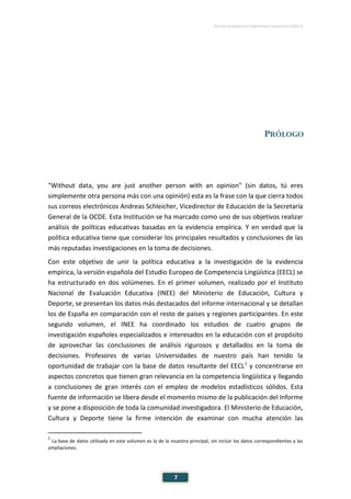 ESTUDIO EUROPEO DE COMPETENCIA LINGÜÍSTICA (EECL)
7
PRÓLOGO
"Without data, you are just another person with an opinion" (sin datos, tú eres
simplemente otra persona más con una opinión) esta es la frase con la que cierra todos
sus correos electrónicos Andreas Schleicher, Vicedirector de Educación de la Secretaría
General de la OCDE. Esta Institución se ha marcado como uno de sus objetivos realizar
análisis de políticas educativas basadas en la evidencia empírica. Y en verdad que la
política educativa tiene que considerar los principales resultados y conclusiones de las
más reputadas investigaciones en la toma de decisiones.
Con este objetivo de unir la política educativa a la investigación de la evidencia
empírica, la versión española del Estudio Europeo de Competencia Lingüística (EECL) se
ha estructurado en dos volúmenes. En el primer volumen, realizado por el Instituto
Nacional de Evaluación Educativa (INEE) del Ministerio de Educación, Cultura y
Deporte, se presentan los datos más destacados del informe internacional y se detallan
los de España en comparación con el resto de países y regiones participantes. En este
segundo volumen, el INEE ha coordinado los estudios de cuatro grupos de
investigación españoles especializados e interesados en la educación con el propósito
de aprovechar las conclusiones de análisis rigurosos y detallados en la toma de
decisiones. Profesores de varias Universidades de nuestro país han tenido la
oportunidad de trabajar con la base de datos resultante del EECL1
y concentrarse en
aspectos concretos que tienen gran relevancia en la competencia lingüística y llegando
a conclusiones de gran interés con el empleo de modelos estadísticos sólidos. Esta
fuente de información se libera desde el momento mismo de la publicación del Informe
y se pone a disposición de toda la comunidad investigadora. El Ministerio de Educación,
Cultura y Deporte tiene la firme intención de examinar con mucha atención las
1
La base de datos utilizada en este volumen es la de la muestra principal, sin incluir los datos correspondientes a las
ampliaciones.
 