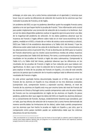 ESTUDIO EUROPEO DE COMPETENCIA LINGÜÍSTICA (EECL)
CAPÍTULO IV
82
embargo, en este caso, tal y como hemos comentado en el apartado 2, tenemos que
tener muy en cuenta las diferencias de selección de muestra de los alumnos que han
realizado la prueba de Francés y el de Inglés.
Un problema del EECL es que no podemos identificar quién ha escogido Francés como
optativa a no ser que hayan hecho la prueba de Francés.5
Esta información sería crucial
para poder implementar una corrección de selección de la muestra à la Heckman. Aun
así con los datos disponibles podemos realizar el siguiente ejercicio para tener una idea
de la magnitud del problema de selección. En los datos podemos observar que las
muestras de Francés e Inglés difieren sobre todo en el nivel socio-económico de los
padres, medido en el EECL a través de un índice de estatus socio-económico y cultural,
ESCS (ver Tabla 4.3 de estadísticos descriptivos y la Tabla 4.A1 del Anexo). Y que las
diferencias están sobre todo en las colas de la distribución. Así, si nos concentramos en
las observaciones entre el percentil 50 y 75 de la distribución de ESCS para la muestra
de Francés observamos que los niveles socio-económicos medios de ambas muestras
son muy parecidos (ver Tabla 4.A1 del Anexo). Por tanto, a continuación analizamos los
resultados en las pruebas de Francés e Inglés de estas submuestras. Comparando la
Tabla 4.2 y la Tabla 4.A2 del Anexo, podemos observar que las diferencias en los
resultados de las pruebas de Francés e Inglés se han reducido pero que todavía son
significativas. Es decir, que si bien la selección de la muestra es un factor importante
para explicar el éxito de las pruebas de Francés en España, a la vista de este sencillo
ejercicio no parece que la selección de la muestra explique toda la diferencia entre los
resultados de Francés e Inglés.
En este primer apartado hemos documentado, basado en el EECL, que el nivel de
Francés de los alumnos en España es muy elevado en las tres destrezas evaluadas
(compresión oral, comprensión lectora y expresión escrita). Además, el nivel de
Francés de los alumnos en España está muy por encima tanto del nivel de Francés de
los alumnos en Grecia y Portugal como cuando comparamos cada uno de estos niveles
de Francés con los correspondientes en Inglés de los alumnos en España. En pocas
palabras, podemos decir que según los datos del EECL en España los alumnos destacan
en su conocimiento de Francés. Aunque, evidentemente tenemos que considerar, por
un lado, que hay efectos de selección de la muestra (tal y como hemos demostrado de
manera sencilla dadas las limitaciones de los datos), sobre todo cuando comparamos
con los alumnos que han hecho la prueba en Inglés en España y, por otro, que la
comparación entre países también puede ser problemática dado que los sistemas
educativos no son los mismos.
5
Más concretamente en la muestra de alumnos que han hecho el test de Inglés no sabemos quién ha elegido hacer
Francés como lengua optativa. Bastaría solo con preguntar en el cuestionario del alumno qué asignaturas optativas
escogió el alumno en cada curso de la ESO.
 