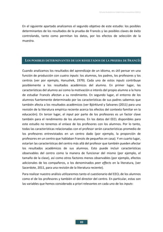 ESTUDIO EUROPEO DE COMPETENCIA LINGÜÍSTICA (EECL)
83
En el siguiente apartado analizamos el segundo objetivo de este estudio: los posibles
determinantes de los resultados de la prueba de Francés y las posibles claves de éxito
controlando, tanto como permitan los datos, por los efectos de selección de la
muestra.
LOS POSIBLES DETERMINANTES DE LOS RESULTADOS DE LA PRUEBA DE FRANCÉS
Cuando analizamos los resultados del aprendizaje de un idioma, es útil pensar en una
función de producción con cuatro inputs: los alumnos, los padres, los profesores y los
centros (ver por ejemplo, Hanushek, 1979). Cada uno de estos inputs contribuye
posiblemente a los resultados académicos del alumno. En primer lugar, las
características del alumno así como la motivación e interés del propio alumno a la hora
de estudiar Francés afectan a su rendimiento. En segundo lugar, el entorno de los
alumnos fuertemente determinado por las características de sus padres sabemos que
también afecta a los resultados académicos (ver Björklund y Salvanes (2011) para una
revisión de la literatura empírica reciente acerca los efectos del contexto familiar en la
educación). En tercer lugar, el input por parte de los profesores es un factor clave
también para el rendimiento de los alumnos. En los datos del EECL disponibles para
este estudio no tenemos el enlace de los profesores con los alumnos. Por lo tanto,
todas las características relacionadas con el profesor serán características promedio de
los profesores entrevistados en un centro dado (por ejemplo, la proporción de
profesores en un centro que hablaban Francés de pequeños en casa). Y en cuarto lugar,
estarían las características del centro más allá del profesor que también pueden afectar
los resultados académicos de sus alumnos. Esto puede incluir características
observables del centro como la manera de funcionar del mismo (por ejemplo, el
tamaño de la clase), así como otros factores menos observables (por ejemplo, efectos
adicionales de los compañeros, o los denominados peer effects en la literatura, (ver
Sacerdote, 2011, para una revisión de la literatura reciente).
Para realizar nuestro análisis utilizaremos tanto el cuestionario del EECL de los alumnos
como el de los profesores y también el del director del centro. En particular, estas son
las variables que hemos considerado a priori relevantes en cada uno de los inputs:
 