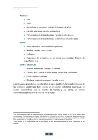 ESTUDIO EUROPEO DE COMPETENCIA LINGÜÍSTICA (EECL)
CAPÍTULO IV
84
• Alumnos6
o Sexo
o Edad
o Duración de la enseñanza en Francés (número de años)
o Francés: asignatura optativa u obligatoria
o Tiempo dedicado a los deberes de Francés: mucho o poco
o Tiempo dedicado a los deberes de Matemáticas: mucho o poco
• Padres
o Índice de estatus socio-económico y cultural
o Nivel de Francés: bueno o malo
o Profesores
o Proporción de profesores en un centro que hablaban Francés de
pequeños en casa
• Centros educativos
o
Numero de horas de Francés a la semana 7
o Tamaño de la clase de Francés: mayor o menor de 25 alumnos
o Centro público o privado
o Oferta de otras asignaturas en Francés: sí o no
A continuación procedemos con el análisis de estos posibles factores determinantes de
los resultados académicos. Este consiste en un análisis estadístico descriptivo, un
análisis econométrico para la muestra de Francés y por último, un análisis
econométrico comparando el Francés con el Inglés.
6
No hemos incluido el país de nacimiento entre las características del alumno, porque un 95% de la muestra está
compuesta por alumnos nacidos en España. Además, hemos estimado las regresiones del apartado siguiente solamente
para la muestra de nativos y los resultados no cambian cualitativamente. Por razones de espacio, no hemos incluido
estas estimaciones en el capítulo, pero las podemos proporcionar a la petición del lector interesado.
7
Esta variable se ha computado a nivel de los alumnos ya que existía esta información en el cuestionario de los
alumnos.
 
