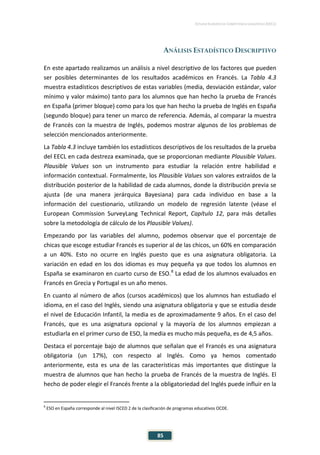 ESTUDIO EUROPEO DE COMPETENCIA LINGÜÍSTICA (EECL)
85
ANÁLISIS ESTADÍSTICO DESCRIPTIVO
En este apartado realizamos un análisis a nivel descriptivo de los factores que pueden
ser posibles determinantes de los resultados académicos en Francés. La Tabla 4.3
muestra estadísticos descriptivos de estas variables (media, desviación estándar, valor
mínimo y valor máximo) tanto para los alumnos que han hecho la prueba de Francés
en España (primer bloque) como para los que han hecho la prueba de Inglés en España
(segundo bloque) para tener un marco de referencia. Además, al comparar la muestra
de Francés con la muestra de Inglés, podemos mostrar algunos de los problemas de
selección mencionados anteriormente.
La Tabla 4.3 incluye también los estadísticos descriptivos de los resultados de la prueba
del EECL en cada destreza examinada, que se proporcionan mediante Plausible Values.
Plausible Values son un instrumento para estudiar la relación entre habilidad e
información contextual. Formalmente, los Plausible Values son valores extraídos de la
distribución posterior de la habilidad de cada alumnos, donde la distribución previa se
ajusta (de una manera jerárquica Bayesiana) para cada individuo en base a la
información del cuestionario, utilizando un modelo de regresión latente (véase el
European Commission SurveyLang Technical Report, Capítulo 12, para más detalles
sobre la metodología de cálculo de los Plausible Values).
Empezando por las variables del alumno, podemos observar que el porcentaje de
chicas que escoge estudiar Francés es superior al de las chicos, un 60% en comparación
a un 40%. Esto no ocurre en Inglés puesto que es una asignatura obligatoria. La
variación en edad en los dos idiomas es muy pequeña ya que todos los alumnos en
España se examinaron en cuarto curso de ESO.8
La edad de los alumnos evaluados en
Francés en Grecia y Portugal es un año menos.
En cuanto al número de años (cursos académicos) que los alumnos han estudiado el
idioma, en el caso del Inglés, siendo una asignatura obligatoria y que se estudia desde
el nivel de Educación Infantil, la media es de aproximadamente 9 años. En el caso del
Francés, que es una asignatura opcional y la mayoría de los alumnos empiezan a
estudiarla en el primer curso de ESO, la media es mucho más pequeña, es de 4,5 años.
Destaca el porcentaje bajo de alumnos que señalan que el Francés es una asignatura
obligatoria (un 17%), con respecto al Inglés. Como ya hemos comentado
anteriormente, esta es una de las características más importantes que distingue la
muestra de alumnos que han hecho la prueba de Francés de la muestra de Inglés. El
hecho de poder elegir el Francés frente a la obligatoriedad del Inglés puede influir en la
8
ESO en España corresponde al nivel ISCED 2 de la clasificación de programas educativos OCDE.
 