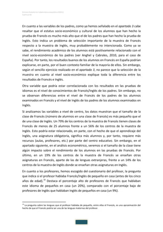 ESTUDIO EUROPEO DE COMPETENCIA LINGÜÍSTICA (EECL)
CAPÍTULO IV
En cuanto a las variables de los padres, como ya hemos señalado en el apartado 3 cabe
resaltar que el estatus socio-económico y cultural de los alumnos que han hecho la
prueba de Francés es mucho más alto que el de los padres que han hecho la prueba de
Inglés. Esto indica un problema de selección importante de la muestra de Francés
respecto a la muestra de Inglés, muy probablemente no intencionada. Como ya se
sabe, el rendimiento académico de los alumnos está positivamente relacionado con el
nivel socio-económico de los padres (ver Anghel y Cabrales, 2010, para el caso de
España). Por tanto, los resultados buenos de los alumnos en Francés en España podrían
explicarse, en parte, por el buen contexto familiar de la mayoría de ellos. Sin embargo,
según el sencillo ejercicio realizado en el apartado 3, no parece que la selección de la
muestra en cuanto al nivel socio-económico explique toda la diferencia entre los
resultados de Francés e Inglés.
Otra variable que podría estar correlacionada con los resultados en las pruebas de
idiomas es el nivel de conocimientos de Francés/Inglés de los padres. Sin embargo, no
se observan diferencias entre el nivel de Francés de los padres de los alumnos
examinados en Francés y el nivel de Inglés de los padres de los alumnos examinados en
Inglés.
Si analizamos las variables a nivel de centro, los datos muestran que el tamaño de la
clase de Francés (número de alumnos en una clase de Francés) es más pequeño que el
de una clase de Inglés. Un 79% de los centros de la muestra de Francés tienen clases de
Francés de menos de 25 alumnos frente a un 56% de los centros de la muestra de
Inglés. Esto podría estar relacionado, en parte, con el hecho de que el aprendizaje del
Inglés, una asignatura obligatoria, significa más alumnos y, por tanto, requiere más
recursos (aulas, profesores, etc.) por parte del centro educativo. Sin embargo, en el
apartado siguiente, en el análisis econométrico, veremos si el tamaño de la clase tiene
algún impacto sobre el rendimiento de los alumnos en las pruebas de Francés. Por
último, en un 19% de los centros de la muestra de Francés se enseñan otras
asignaturas en Francés, aparte de las de lenguas extranjeras, frente a un 14% de los
centros de la muestra de Inglés donde se enseñan otras asignaturas en Inglés.
En cuanto a los profesores, hemos escogido del cuestionario del profesor, la pregunta
que indica si el profesor hablaba Francés/Inglés de pequeño en casa (antes de los cinco
años de edad).10
Destaca el porcentaje alto de profesores de Francés que hablaban
este idioma de pequeños en casa (un 20%), comparado con el porcentaje bajo de
profesores de Inglés que hablaban Inglés de pequeños en casa (un 9%).
10
La pregunta sobre las lenguas que el profesor hablaba de pequeño, entre ellas el Francés, es una aproximación del
hecho de que el Francés podría ser una de las lenguas maternas del profesor.
 