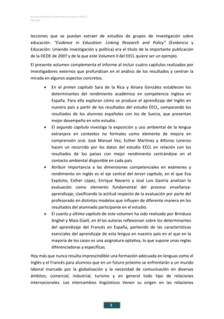ESTUDIO EUROPEO DE COMPETENCIA LINGÜÍSTICA (EECL)
PRÓLOGO
8
lecciones que se puedan extraer de estudios de grupos de investigación sobre
educación. “Evidence in Education: Linking Research and Policy” (Evidencia y
Educación: Uniendo investigación y política) era el título de la importante publicación
de la OCDE de 2007 y de la que este Volumen II del EECL quiere ser un ejemplo.
El presente volumen complementa el informe al incluir cuatro capítulos realizados por
investigadores externos que profundizan en el análisis de los resultados y centran la
mirada en algunos aspectos concretos.
• En el primer capítulo Sara de la Rica y Ainara González establecen los
determinantes del rendimiento académico en competencia inglesa en
España. Para ello exploran cómo se produce el aprendizaje del Inglés en
nuestro país a partir de los resultados del estudio EECL, comparando los
resultados de los alumnos españoles con los de Suecia, que presentan
mejor desempeño en este estudio.
• El segundo capítulo investiga la exposición y uso ambiental de la lengua
extranjera en contextos no formales como elemento de mejora en
comprensión oral. José Manuel Vez, Esther Martínez y Alfonso Lorenzo
hacen un recorrido por los datos del estudio EECL en relación con los
resultados de los países con mejor rendimiento centrándose en el
contacto ambiental disponible en cada país.
• Atribuir importancia a las dimensiones competenciales en exámenes y
rendimiento en Inglés es el eje central del tercer capítulo, en el que Eva
Expósito, Esther López, Enrique Navarro y José Luis Gaviria analizan la
evaluación como elemento fundamental del proceso enseñanza-
aprendizaje, clasificando la actitud respecto de la evaluación por parte del
profesorado en distintos modelos que influyen de diferente manera en los
resultados del alumnado participante en el estudio.
• El cuarto y último capítulo de este volumen ha sido realizado por Brindusa
Anghel y Maia Güell, en él las autoras reflexionan sobre los determinantes
del aprendizaje del Francés en España, partiendo de las características
esenciales del aprendizaje de esta lengua en nuestro país en el que en la
mayoría de los casos es una asignatura optativa, lo que supone unas reglas
diferenciadoras y específicas.
Hoy más que nunca resulta imprescindible una formación adecuada en lenguas como el
Inglés y el Francés para alumnos que en un futuro próximo se enfrentarán a un mundo
laboral marcado por la globalización y la necesidad de comunicación en diversos
ámbitos; comercial, industrial, turismo y en general todo tipo de relaciones
internacionales. Los intercambios lingüísticos tienen su origen en las relaciones
 