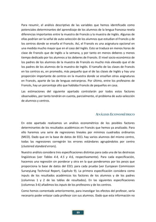 89
Para resumir, el análisis descriptivo de las variables que hemos identificado como
potenciales determinantes del aprendizaje de los alumnos de la lengua francesa revela
diferencias importantes entre la muestra de Francés y la muestra de Inglés. Algunas de
ellas podrían ser la señal de auto-selección de los alumnos que estudian el Francés y de
los centros donde se enseña el Francés. Así, el Francés es una asignatura opcional en
una medida mucho mayor que en el caso del Inglés. Esto se traduce en menos horas de
clase de Francés que de Inglés a la semana, y por tanto en menos deberes y menos
tiempo dedicado por los alumnos a los deberes de Francés. El nivel socio-económico de
los padres de los alumnos de la muestra de Francés es mucho más elevado que el de
los padres de los alumnos de la muestra de Inglés. El tamaño de las clases de Francés
en los centros es, en promedio, más pequeño que el de las clases de Inglés y hay una
proporción importante de centros en la muestra donde se enseñan otras asignaturas
en Francés, aparte de las de lenguas extranjeras. Por último, entre los profesores de
Francés, hay un porcentaje alto que hablaba Francés de pequeños en casa.
Las estimaciones del siguiente apartado controlarán por todos estos factores
observables, por tanto tendrán en cuenta, parcialmente, el problema de auto-selección
de alumnos y centros.
ANÁLISIS ECONOMÉTRICO
En este apartado realizamos un análisis econométrico de los posibles factores
determinantes de los resultados académicos en Francés que hemos ya analizado. Para
ello haremos una serie de regresiones lineales por mínimos cuadrados ordinarios
(MCO). Dado que en la base de datos de EECL hay varios alumnos del mismo centro,
todas las regresiones corregirán los errores estándares agrupándolos por centro
(clustered standard errors).
Nuestro análisis considera tres especificaciones distintas para cada una de las destrezas
lingüísticas (ver Tablas 4.4, 4.5 y 4.6, respectivamente). Para cada especificación,
hacemos una regresión sin ponderar y otra en la que ponderamos por los pesos que
proporciona la base de datos del EECL para cada prueba (ver European Commission
SurveyLang Technical Report, Capítulo 9). La primera especificación considera como
inputs de los resultados académicos los factores de los alumnos y de los padres
(columnas 1 y 2 de las tablas de resultados). En las siguientes especificaciones
(columnas 3-6) añadimos los inputs de los profesores y de los centros.
Como hemos comentado anteriormente, para investigar los efectos del profesor, sería
necesario poder enlazar cada profesor con sus alumnos. Dado que esta información no
 