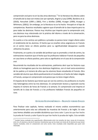 95
comprensión oral pero no en las dos otras destrezas.11
En la literatura los efectos sobre
el tamaño de la clase son mixtos (ver por ejemplo, Angrist y Lavy (1999), Bandiera et al.
(2010), Hanushek (1999 y 2003), Finn y Achilles (1990), Krueger (1999), Krueger y
Whitmore, (2001)). Sin embargo, en la literatura no se ha hecho hincapié en el tipo de
competencias. Nuestros resultados sugieren que el tamaño de la clase importa pero no
para todas las destrezas. Parece muy intuitivo que importe para la comprensión oral,
una destreza muy relacionada con la práctica del idioma a través de la conversación,
pero no para las otras destrezas.
En cuanto a si los centros son públicos o privados no parece tener ningún efecto sobre
el rendimiento de los alumnos. El hecho que se enseñen otras asignaturas en Francés
en el centro tiene un efecto positivo pero su significatividad desaparece cuando
utilizamos los pesos.
Finalmente, en cuanto a la variable del profesor que es promedio a nivel de centro, las
estimaciones muestran que el hecho que los profesores hablaran Francés de pequeños
en casa tiene un efecto positivo, pero solo es significativo en el caso de la comprensión
oral.
Resumiendo los resultados de las estimaciones, podríamos decir que los factores cuyo
efecto es homogéneo para las tres destrezas lingüísticas, son el nivel socio-económico
de los padres y el número de años que los alumnos llevan estudiando el Francés. Otra
variable del alumno que afecta positivamente el resultado es el hecho de haber elegido
el Francés, aunque en comprensión oral parece que no tiene ningún efecto.
El impacto de los factores que tienen que ver con los centros y los profesores es mucho
más heterogéneo entre las tres destrezas. En comprensión lectora y expresión escrita
importa el número de horas de Francés a la semana. En comprensión oral importa el
tamaño de la clase de Francés y si los profesores hablaban Francés de pequeños en
casa.
ANÁLISIS ECONOMÉTRICO – FRANCÉS VERSUS INGLES
Para finalizar este capítulo, hemos realizado el mismo análisis econométrico que
anteriormente pero esta vez utilizando las muestras de Francés y de Inglés. En este
caso hemos añadido una variable dicotómica que toma valor 1 para los que han hecho
la prueba de Francés y valor 0 para los que han hecho la prueba de Inglés. Esta variable
11
También hemos analizado otra especificación, diferenciando entre tres tamaños de clase: menos de 16 alumnos,
entre 16 y 25 alumnos y más de 25 alumnos. Encontramos que son las clases con menos de 16 alumnos las que tienen
mejores resultados, tanto en comprensión oral como escrita. Estos resultados están disponibles para quien esté
interesado.
 