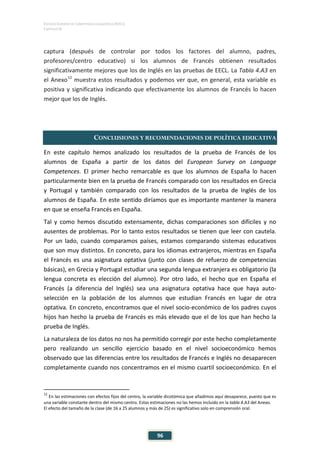 ESTUDIO EUROPEO DE COMPETENCIA LINGÜÍSTICA (EECL)
CAPÍTULO IV
96
captura (después de controlar por todos los factores del alumno, padres,
profesores/centro educativo) si los alumnos de Francés obtienen resultados
significativamente mejores que los de Inglés en las pruebas de EECL. La Tabla 4.A3 en
el Anexo12
muestra estos resultados y podemos ver que, en general, esta variable es
positiva y significativa indicando que efectivamente los alumnos de Francés lo hacen
mejor que los de Inglés.
CONCLUSIONES Y RECOMENDACIONES DE POLÍTICA EDUCATIVA
En este capítulo hemos analizado los resultados de la prueba de Francés de los
alumnos de España a partir de los datos del European Survey on Language
Competences. El primer hecho remarcable es que los alumnos de España lo hacen
particularmente bien en la prueba de Francés comparado con los resultados en Grecia
y Portugal y también comparado con los resultados de la prueba de Inglés de los
alumnos de España. En este sentido diríamos que es importante mantener la manera
en que se enseña Francés en España.
Tal y como hemos discutido extensamente, dichas comparaciones son difíciles y no
ausentes de problemas. Por lo tanto estos resultados se tienen que leer con cautela.
Por un lado, cuando comparamos países, estamos comparando sistemas educativos
que son muy distintos. En concreto, para los idiomas extranjeros, mientras en España
el Francés es una asignatura optativa (junto con clases de refuerzo de competencias
básicas), en Grecia y Portugal estudiar una segunda lengua extranjera es obligatorio (la
lengua concreta es elección del alumno). Por otro lado, el hecho que en España el
Francés (a diferencia del Inglés) sea una asignatura optativa hace que haya auto-
selección en la población de los alumnos que estudian Francés en lugar de otra
optativa. En concreto, encontramos que el nivel socio-económico de los padres cuyos
hijos han hecho la prueba de Francés es más elevado que el de los que han hecho la
prueba de Inglés.
La naturaleza de los datos no nos ha permitido corregir por este hecho completamente
pero realizando un sencillo ejercicio basado en el nivel socioeconómico hemos
observado que las diferencias entre los resultados de Francés e Inglés no desaparecen
completamente cuando nos concentramos en el mismo cuartil socioeconómico. En el
12
En las estimaciones con efectos fijos del centro, la variable dicotómica que añadimos aquí desaparece, puesto que es
una variable constante dentro del mismo centro. Estas estimaciones no las hemos incluido en la tabla 4.A3 del Anexo.
El efecto del tamaño de la clase (de 16 a 25 alumnos y más de 25) es significativo solo en comprensión oral.
 