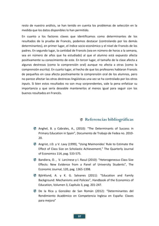97
resto de nuestro análisis, se han tenido en cuenta los problemas de selección en la
medida que los datos disponibles lo han permitido.
En cuanto a los factores claves que identificamos como determinantes de los
resultados de la prueba de Francés, podemos destacar (controlando por los demás
determinantes), en primer lugar, el índice socio-económico y el nivel de Francés de los
padres. En segundo lugar, la cantidad de Francés (sea en número de horas a la semana,
sea en número de años que ha estudiado) al que el alumno está expuesto afecta
positivamente su conocimiento de este. En tercer lugar, el tamaño de la clase afecta a
algunas destrezas (como la comprensión oral) aunque no afecta a otras (como la
comprensión escrita). En cuarto lugar, el hecho de que los profesores hablaran Francés
de pequeños en casa afecta positivamente la comprensión oral de los alumnos, pero
no parece afectar las otras destrezas lingüísticas una vez se ha controlado por los otros
inputs. Si bien estos resultados no son muy sorprendentes, vale la pena enfatizar su
importancia y que sería deseable mantenerlos al menos igual para seguir con los
buenos resultados en Francés.
 Referencias bibliográficas
 Anghel, B. y Cabrales, A., (2010): “The Determinants of Success in
Primary Education in Spain”, Documento de Trabajo de Fedea no. 2010-
20.
 Angrist, J.D. y V. Lavy (1999), “Using Maimonides' Rule to Estimate the
Effect of Class Size on Scholastic Achievement,” The Quarterly Journal
of Economics 114, pag. 533-575.
 Bandiera, O. , V. Larcinese y I. Rasul (2010): “Heterogeneous Class Size
Effects: New Evidence from a Panel of University Students”, The
Economic Journal, 120, pag. 1365-1398.
 Björklund, A. y K. G. Salvanes (2011): “Education and Family
Background: Mechanisms and Policies”, Handbook of the Economics of
Education, Volumen 3, Capítulo 3, pag. 201-247.
 De la Rica y González de San Román (2012): “Determinantes del
Rendimiento Académico en Competencia Inglesa en España: Claves
para mejora”
 