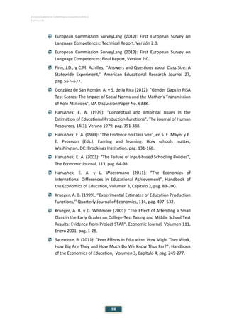 ESTUDIO EUROPEO DE COMPETENCIA LINGÜÍSTICA (EECL)
CAPÍTULO IV
98
 European Commission SurveyLang (2012): First European Survey on
Language Competences: Technical Report, Versión 2.0.
 European Commission SurveyLang (2012): First European Survey on
Language Competences: Final Report, Versión 2.0.
 Finn, J.D., y C.M. Achilles, ‘‘Answers and Questions about Class Size: A
Statewide Experiment,’’ American Educational Research Journal 27,
pag. 557–577.
 González de San Román, A. y S. de la Rica (2012): “Gender Gaps in PISA
Test Scores: The Impact of Social Norms and the Mother’s Transmission
of Role Attitudes”, IZA Discussion Paper No. 6338.
 Hanushek, E. A. (1979): “Conceptual and Empirical Issues in the
Estimation of Educational Production Functions”, The Journal of Human
Resources, 14(3), Verano 1979, pag. 351-388.
 Hanushek, E. A. (1999): "The Evidence on Class Size", en S. E. Mayer y P.
E. Peterson (Eds.), Earning and learning: How schools matter,
Washington, DC: Brookings Institution, pag. 131-168.
 Hanushek, E. A. (2003): “The Failure of Input-based Schooling Policies”,
The Economic Journal, 113, pag. 64-98.
 Hanushek, E. A. y L. Woessmann (2011): “The Economics of
International Differences in Educational Achievement”, Handbook of
the Economics of Education, Volumen 3, Capítulo 2, pag. 89-200.
 Krueger, A. B. (1999), ‘‘Experimental Estimates of Education Production
Functions,’’ Quarterly Journal of Economics, 114, pag. 497–532.
 Krueger, A. B. y D. Whitmore (2001): "The Effect of Attending a Small
Class in the Early Grades on College-Test Taking and Middle School Test
Results: Evidence from Project STAR", Economic Journal, Volumen 111,
Enero 2001, pag. 1-28.
 Sacerdote, B. (2011): “Peer Effects in Education: How Might They Work,
How Big Are They and How Much Do We Know Thus Far?”, Handbook
of the Economics of Education, Volumen 3, Capítulo 4, pag. 249-277.
 