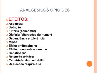 ANALGÉSICOS OPIOIDES
EFEITOS:
 Analgesia
 Sedação
 Euforia (bem-estar)
 Disforia (alterações do humor)
 Dependência e tolerância
 Miose
 Efeito antitussígeno
 Efeito nauseante e emético
 Constipação
 Retenção urinária
 Constrição do ducto biliar
 Depressão respiratória
 