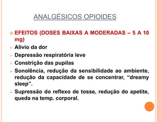 ANALGÉSICOS OPIOIDES
 EFEITOS (DOSES BAIXAS A MODERADAS – 5 A 10
mg)
 Alívio da dor
 Depressão respiratória leve
 Constrição das pupilas
 Sonolência, redução da sensibilidade ao ambiente,
redução da capacidade de se concentrar, “dreamy
sleep”.
 Supressão do reflexo de tosse, redução do apetite,
queda na temp. corporal.
 