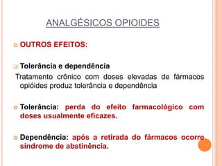 ANALGÉSICOS OPIOIDES
 OUTROS EFEITOS:
 Tolerância e dependência
Tratamento crônico com doses elevadas de fármacos
opióides produz tolerância e dependência
 Tolerância: perda do efeito farmacológico com
doses usualmente eficazes.
 Dependência: após a retirada do fármacos ocorre
síndrome de abstinência.
 
