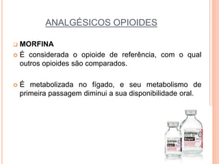 ANALGÉSICOS OPIOIDES
 MORFINA
 É considerada o opioide de referência, com o qual
outros opioides são comparados.
 É metabolizada no fígado, e seu metabolismo de
primeira passagem diminui a sua disponibilidade oral.
 