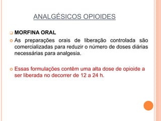 ANALGÉSICOS OPIOIDES
 MORFINA ORAL
 As preparações orais de liberação controlada são
comercializadas para reduzir o número de doses diárias
necessárias para analgesia.
 Essas formulações contêm uma alta dose de opioide a
ser liberada no decorrer de 12 a 24 h.
 