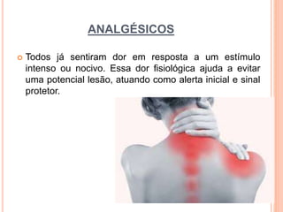 ANALGÉSICOS
 Todos já sentiram dor em resposta a um estímulo
intenso ou nocivo. Essa dor fisiológica ajuda a evitar
uma potencial lesão, atuando como alerta inicial e sinal
protetor.
 
