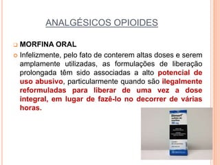 ANALGÉSICOS OPIOIDES
 MORFINA ORAL
 Infelizmente, pelo fato de conterem altas doses e serem
amplamente utilizadas, as formulações de liberação
prolongada têm sido associadas a alto potencial de
uso abusivo, particularmente quando são ilegalmente
reformuladas para liberar de uma vez a dose
integral, em lugar de fazê-lo no decorrer de várias
horas.
 