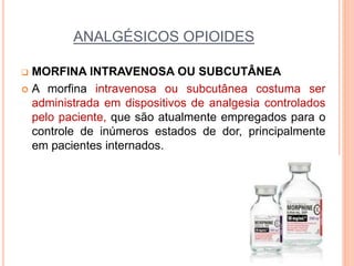 ANALGÉSICOS OPIOIDES
 MORFINA INTRAVENOSA OU SUBCUTÂNEA
 A morfina intravenosa ou subcutânea costuma ser
administrada em dispositivos de analgesia controlados
pelo paciente, que são atualmente empregados para o
controle de inúmeros estados de dor, principalmente
em pacientes internados.
 