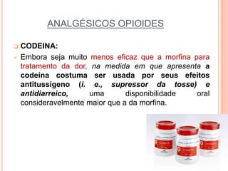 ANALGÉSICOS OPIOIDES
 CODEINA:
 Embora seja muito menos eficaz que a morfina para
tratamento da dor, na medida em que apresenta a
codeína costuma ser usada por seus efeitos
antitussígeno (i. e., supressor da tosse) e
antidiarreico, uma disponibilidade oral
consideravelmente maior que a da morfina.
 