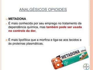 ANALGÉSICOS OPIOIDES
 METADONA
 É mais conhecida por seu emprego no tratamento da
dependência química, mas também pode ser usada
no controle da dor.
 É mais lipofílica que a morfina e liga-se aos tecidos e
às proteínas plasmáticas.
 