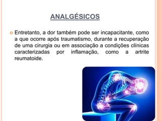 ANALGÉSICOS
 Entretanto, a dor também pode ser incapacitante, como
a que ocorre após traumatismo, durante a recuperação
de uma cirurgia ou em associação a condições clínicas
caracterizadas por inflamação, como a artrite
reumatoide.
 