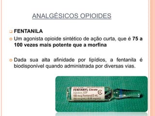 ANALGÉSICOS OPIOIDES
 FENTANILA
 Um agonista opioide sintético de ação curta, que é 75 a
100 vezes mais potente que a morfina
 Dada sua alta afinidade por lipídios, a fentanila é
biodisponível quando administrada por diversas vias.
 