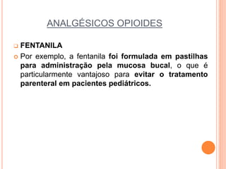 ANALGÉSICOS OPIOIDES
 FENTANILA
 Por exemplo, a fentanila foi formulada em pastilhas
para administração pela mucosa bucal, o que é
particularmente vantajoso para evitar o tratamento
parenteral em pacientes pediátricos.
 
