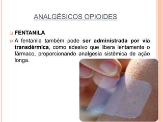 ANALGÉSICOS OPIOIDES
 FENTANILA
 A fentanila também pode ser administrada por via
transdérmica, como adesivo que libera lentamente o
fármaco, proporcionando analgesia sistêmica de ação
longa.
 