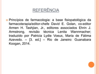 REFERÊNCIA
 Princípios de farmacologia: a base fisiopatológica da
farmacoterapia/editor-chefe David E. Golan, co-editor
Armen H. Tashjian, Jr., editores associados Ehrin J.
Armstrong, revisão técnica Lenita Wannmacher;
traduzido por Patricia Lydie Voeux, Maria de Fátima
Azevedo. – [3. ed.] – Rio de Janeiro: Guanabara
Koogan, 2014.
 
