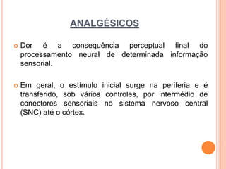 ANALGÉSICOS
 Dor é a consequência perceptual final do
processamento neural de determinada informação
sensorial.
 Em geral, o estímulo inicial surge na periferia e é
transferido, sob vários controles, por intermédio de
conectores sensoriais no sistema nervoso central
(SNC) até o córtex.
 