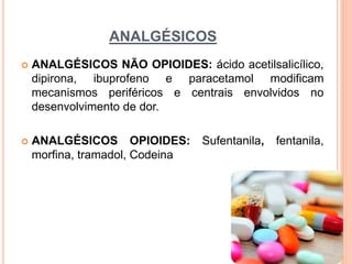 ANALGÉSICOS
 ANALGÉSICOS NÃO OPIOIDES: ácido acetilsalicílico,
dipirona, ibuprofeno e paracetamol modificam
mecanismos periféricos e centrais envolvidos no
desenvolvimento de dor.
 ANALGÉSICOS OPIOIDES: Sufentanila, fentanila,
morfina, tramadol, Codeina
 