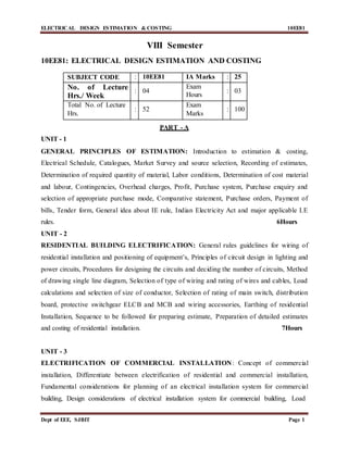 ELECTRICAL DESIGN ESTIMATION & COSTING 10EE81
Dept of EEE, SJBIT Page 1
VIII Semester
10EE81: ELECTRICAL DESIGN ESTIMATION AND COSTING
SUBJECT CODE : 10EE81 IA Marks : 25
No. of Lecture
Hrs./ Week
: 04
Exam
Hours
: 03
Total No. of Lecture
Hrs.
: 52
Exam
Marks
: 100
PART - A
UNIT - 1
GENERAL PRINCIPLES OF ESTIMATION: Introduction to estimation & costing,
Electrical Schedule, Catalogues, Market Survey and source selection, Recording of estimates,
Determination of required quantity of material, Labor conditions, Determination of cost material
and labour, Contingencies, Overhead charges, Profit, Purchase system, Purchase enquiry and
selection of appropriate purchase mode, Comparative statement, Purchase orders, Payment of
bills, Tender form, General idea about IE rule, Indian Electricity Act and major applicable I.E
rules. 6Hours
UNIT - 2
RESIDENTIAL BUILDING ELECTRIFICATION: General rules guidelines for wiring of
residential installation and positioning of equipment’s, Principles of circuit design in lighting and
power circuits, Procedures for designing the circuits and deciding the number of circuits, Method
of drawing single line diagram, Selection of type of wiring and rating of wires and cables, Load
calculations and selection of size of conductor, Selection of rating of main switch, distribution
board, protective switchgear ELCB and MCB and wiring accessories, Earthing of residential
Installation, Sequence to be followed for preparing estimate, Preparation of detailed estimates
and costing of residential installation. 7Hours
UNIT - 3
ELECTRIFICATION OF COMMERCIAL INSTALLATION: Concept of commercial
installation, Differentiate between electrification of residential and commercial installation,
Fundamental considerations for planning of an electrical installation system for commercial
building, Design considerations of electrical installation system for commercial building, Load
 