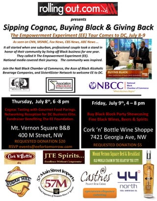 presents

Sipping Cognac, Buying Black & Giving Back
     The Empowerment Experiment (EE) Tour Comes to DC, July 8-9
       As seen on CNN, MSNBC, Fox News, CBS News, ABC News …
It all started when one suburban, professional couple took a stand in
 honor of their community by living off Black business for one year.
           They called it The Empowerment Experiment (EE).
National media covered their journey. The community was inspired.

Join the Natl Black Chamber of Commerce, the Assn of Black Alcoholic
Beverage Companies, and Sister4Sister Network to welcome EE to DC.




      Thursday, July 8th, 6 -8 pm                            Friday, July 9th, 4 – 8 pm
 Cognac Tasting with Gourmet Food Parings.
 Networking Reception for DC Business Elite.              Buy Black Block Party Showcasing
  Fundraiser Benefiting The EE Foundation.                 Fine Black Wines, Beers & Spirits

     Mt. Vernon Square B&B                             Cork ‘n’ Bottle Wine Shoppe
       400 M Street, NW                                  7421 Georgia Ave, NW
       REQUESTED DONATION $20
    RSVP events@eefortomorrow.com                             REQUESTED DONATION $5
 