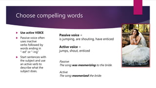 Choose compelling words
 Use active VOICE
 Passive voice often
uses inactive
verbs followed by
words ending in
“-ed” or “-ing”
 Start sentences with
the subject and use
an active verb to
describe what the
subject does.
Passive voice =
is jumping, are shouting, have enticed
Active voice =
jumps, shout, enticed
Passive:
The song was mesmerizing to the bride.
Active:
The song mesmerized the bride.
 